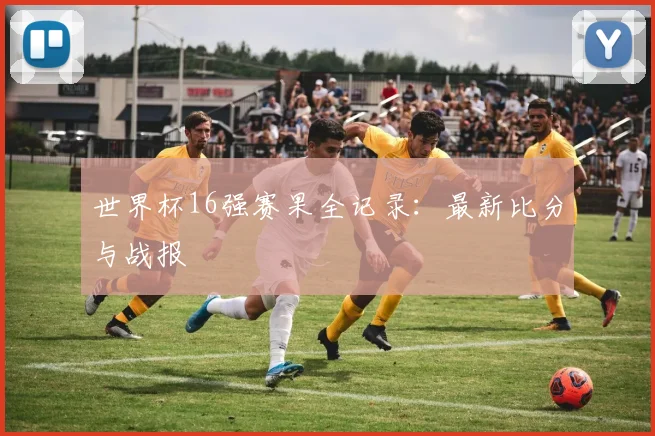 世界杯16强赛果全记录:最新比分与战报