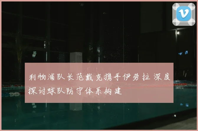 利物浦队长范戴克携手伊劳拉 深度探讨球队防守体系构建