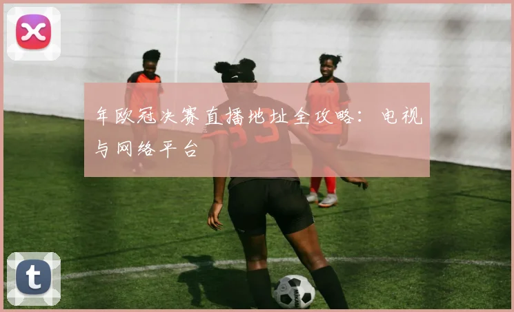 年欧冠决赛直播地址全攻略:电视与网络平台