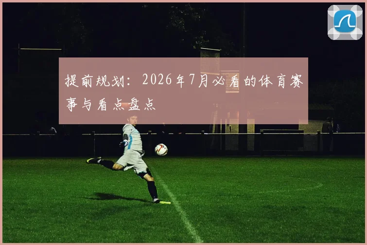 提前规划：2026年7月必看的体育赛事与看点盘点