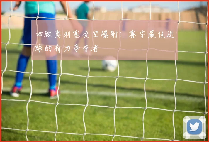 回顾奥利塞凌空爆射:赛季最佳进球的有力争夺者
