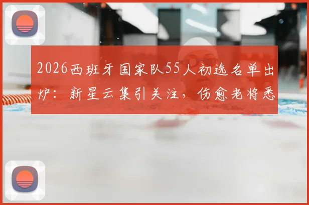 2026西班牙国家队55人初选名单出炉：新星云集引关注，伤愈老将悉数回归备战