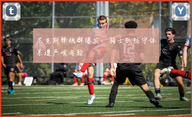 尼克斯锋线群爆发，骑士队防守体系遭严峻考验