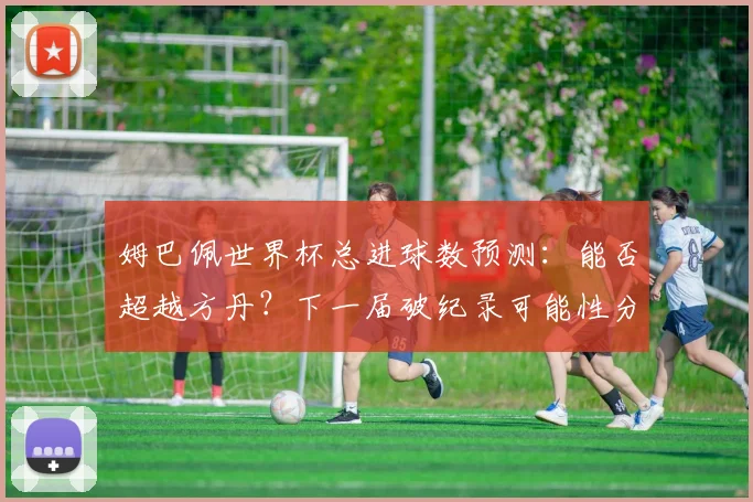 姆巴佩世界杯总进球数预测：能否超越方丹？下一届破纪录可能性分析