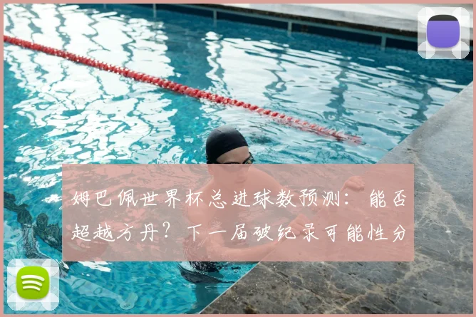 姆巴佩世界杯总进球数预测:能否超越方丹?下一届破纪录可能性分析