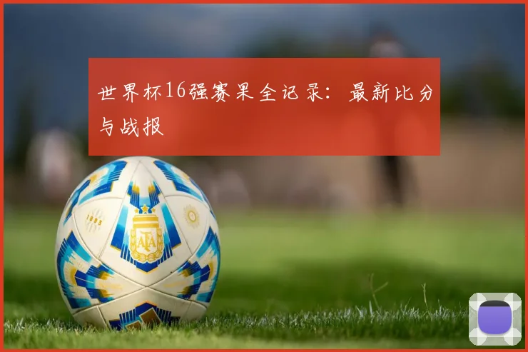 世界杯16强赛果全记录：最新比分与战报